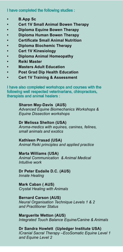 I have completed the following studies :  •	B.App Sc  •	Cert 1V Small Animal Bowen Therapy  •	Diploma Equine Bowen Therapy  •	Diploma Human Bowen Therapy  •	Certificate Small Animal Nutrition •	Diploma Biochemic Therapy  •	Cert 1V Kinesiology  •	Diploma Animal Homeopathy   •	Reiki Master  •	Masters Adult Education  •	Post Grad Dip Health Education  •	Cert 1V Training & Assessment    I have also completed workshops and courses with the following well respected veterinarians, chiropractors,  therapists and animal healers :   Sharon May-Davis  (AUS)   Advanced Equine Biomechanics Workshops & Equine Dissection workshops   Dr Melissa Shelton (USA)   Aroma-medics with equines, canines, felines, small animals and exotics    Kathleen Prasad (USA)  Animal Reiki principles and applied practice  Marta Williams (USA)  Animal Communication  & Animal Medical Intuitive work    Dr Peter Esdaile D.C. (AUS)  Innate Healing   Mark Caban ( AUS)  Crystal Healing with Animals   Bernard Carson (AUS)Neural Organisation Technique Levels 1 & 2 and Practitioner Status Marguerite Wetton (AUS) Integrated Touch Balance Equine/Canine & Animals  Dr Sandra Howlett  (Upledger Institute USA) ICranial Sacral Therapy –EcoSomatic Equine Level 1  and Equine Level 2